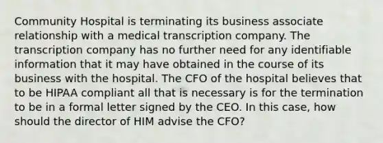 Community Hospital is terminating its business associate relationship with a medical transcription company. The transcription company has no further need for any identifiable information that it may have obtained in the course of its business with the hospital. The CFO of the hospital believes that to be HIPAA compliant all that is necessary is for the termination to be in a formal letter signed by the CEO. In this case, how should the director of HIM advise the CFO?