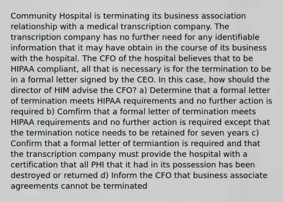 Community Hospital is terminating its business association relationship with a medical transcription company. The transcription company has no further need for any identifiable information that it may have obtain in the course of its business with the hospital. The CFO of the hospital believes that to be HIPAA compliant, all that is necessary is for the termination to be in a formal letter signed by the CEO. In this case, how should the director of HIM advise the CFO? a) Determine that a formal letter of termination meets HIPAA requirements and no further action is required b) Comfirm that a formal letter of termination meets HIPAA requirements and no further action is required except that the termination notice needs to be retained for seven years c) Confirm that a formal letter of termiantion is required and that the transcription company must provide the hospital with a certification that all PHI that it had in its possession has been destroyed or returned d) Inform the CFO that business associate agreements cannot be terminated