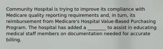 Community Hospital is trying to improve its compliance with Medicare quality reporting requirements and, in turn, its reimbursement from Medicare's Hospital Value-Based Purchasing Program. The hospital has added a ________ to assist in educating medical staff members on documentation needed for accurate billing.