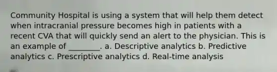 Community Hospital is using a system that will help them detect when intracranial pressure becomes high in patients with a recent CVA that will quickly send an alert to the physician. This is an example of ________. a. Descriptive analytics b. Predictive analytics c. Prescriptive analytics d. Real-time analysis