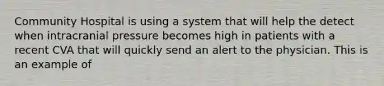 Community Hospital is using a system that will help the detect when intracranial pressure becomes high in patients with a recent CVA that will quickly send an alert to the physician. This is an example of