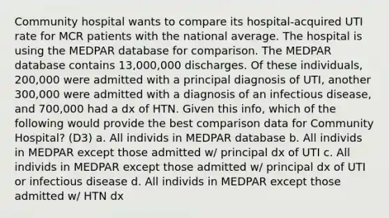 Community hospital wants to compare its hospital-acquired UTI rate for MCR patients with the national average. The hospital is using the MEDPAR database for comparison. The MEDPAR database contains 13,000,000 discharges. Of these individuals, 200,000 were admitted with a principal diagnosis of UTI, another 300,000 were admitted with a diagnosis of an infectious disease, and 700,000 had a dx of HTN. Given this info, which of the following would provide the best comparison data for Community Hospital? (D3) a. All individs in MEDPAR database b. All individs in MEDPAR except those admitted w/ principal dx of UTI c. All individs in MEDPAR except those admitted w/ principal dx of UTI or infectious disease d. All individs in MEDPAR except those admitted w/ HTN dx