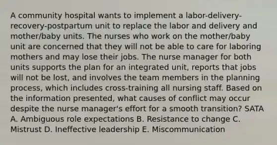 A community hospital wants to implement a labor-delivery-recovery-postpartum unit to replace the labor and delivery and mother/baby units. The nurses who work on the mother/baby unit are concerned that they will not be able to care for laboring mothers and may lose their jobs. The nurse manager for both units supports the plan for an integrated unit, reports that jobs will not be lost, and involves the team members in the planning process, which includes cross-training all nursing staff. Based on the information presented, what causes of conflict may occur despite the nurse manager's effort for a smooth transition? SATA A. Ambiguous role expectations B. Resistance to change C. Mistrust D. Ineffective leadership E. Miscommunication