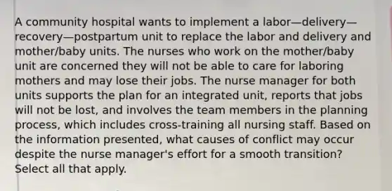 A community hospital wants to implement a labor—delivery—recovery—postpartum unit to replace the labor and delivery and mother/baby units. The nurses who work on the mother/baby unit are concerned they will not be able to care for laboring mothers and may lose their jobs. The nurse manager for both units supports the plan for an integrated unit, reports that jobs will not be lost, and involves the team members in the planning process, which includes cross-training all nursing staff. Based on the information presented, what causes of conflict may occur despite the nurse manager's effort for a smooth transition? Select all that apply.