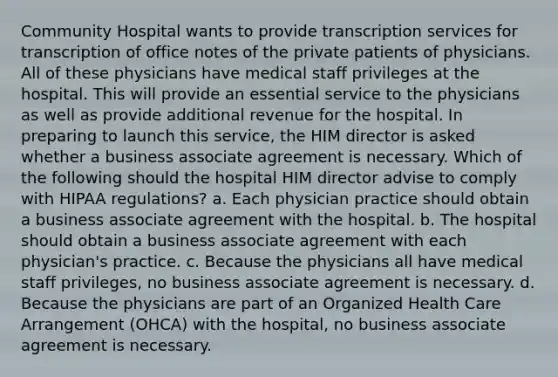 Community Hospital wants to provide transcription services for transcription of office notes of the private patients of physicians. All of these physicians have medical staff privileges at the hospital. This will provide an essential service to the physicians as well as provide additional revenue for the hospital. In preparing to launch this service, the HIM director is asked whether a business associate agreement is necessary. Which of the following should the hospital HIM director advise to comply with HIPAA regulations? a. Each physician practice should obtain a business associate agreement with the hospital. b. The hospital should obtain a business associate agreement with each physician's practice. c. Because the physicians all have medical staff privileges, no business associate agreement is necessary. d. Because the physicians are part of an Organized Health Care Arrangement (OHCA) with the hospital, no business associate agreement is necessary.