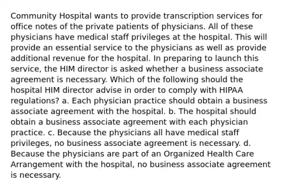 Community Hospital wants to provide transcription services for office notes of the private patients of physicians. All of these physicians have medical staff privileges at the hospital. This will provide an essential service to the physicians as well as provide additional revenue for the hospital. In preparing to launch this service, the HIM director is asked whether a business associate agreement is necessary. Which of the following should the hospital HIM director advise in order to comply with HIPAA regulations? a. Each physician practice should obtain a business associate agreement with the hospital. b. The hospital should obtain a business associate agreement with each physician practice. c. Because the physicians all have medical staff privileges, no business associate agreement is necessary. d. Because the physicians are part of an Organized Health Care Arrangement with the hospital, no business associate agreement is necessary.