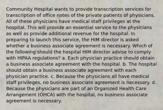 Community Hospital wants to provide transcription services for transcription of office notes of the private patients of physicians. All of these physicians have medical staff privileges at the hospital. This will provide an essential service to the physicians as well as provide additional revenue for the hospital. In preparing to launch this service, the HIM director is asked whether a business associate agreement is necessary. Which of the following should the hospital HIM director advise to comply with HIPAA regulations? a. Each physician practice should obtain a business associate agreement with the hospital. b. The hospital should obtain a business associate agreement with each physician practice. c. Because the physicians all have medical staff privileges, no business associate agreement is necessary. d. Because the physicians are part of an Organized Health Care Arrangement (OHCA) with the hospital, no business associate agreement is necessary.