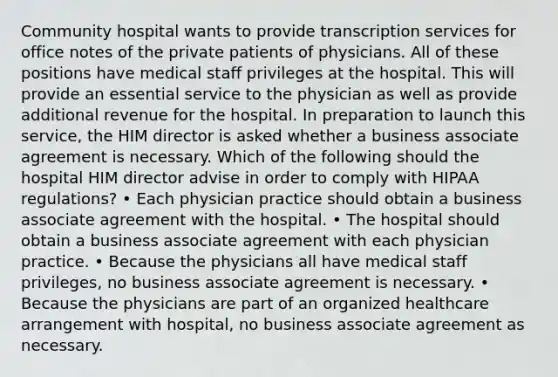 Community hospital wants to provide transcription services for office notes of the private patients of physicians. All of these positions have medical staff privileges at the hospital. This will provide an essential service to the physician as well as provide additional revenue for the hospital. In preparation to launch this service, the HIM director is asked whether a business associate agreement is necessary. Which of the following should the hospital HIM director advise in order to comply with HIPAA regulations? • Each physician practice should obtain a business associate agreement with the hospital. • The hospital should obtain a business associate agreement with each physician practice. • Because the physicians all have medical staff privileges, no business associate agreement is necessary. • Because the physicians are part of an organized healthcare arrangement with hospital, no business associate agreement as necessary.