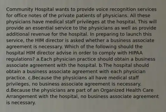 Community Hospital wants to provide voice recognition services for office notes of the private patients of physicians. All these physicians have medical staff privileges at the hospital. This will provide an essential service to the physicians as well as provide additional revenue for the hospital. In preparing to launch this service, the HIM director is asked whether a business associate agreement is necessary. Which of the following should the hospital HIM director advise in order to comply with HIPAA regulations? a.Each physician practice should obtain a business associate agreement with the hospital. b.The hospital should obtain a business associate agreement with each physician practice. c.Because the physicians all have medical staff privileges, no business associate agreement is necessary. d.Because the physicians are part of an Organized Health Care Arrangement with the hospital, no business associate agreement is necessary.