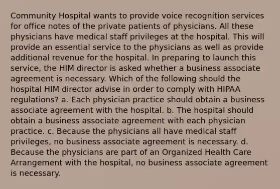 Community Hospital wants to provide voice recognition services for office notes of the private patients of physicians. All these physicians have medical staff privileges at the hospital. This will provide an essential service to the physicians as well as provide additional revenue for the hospital. In preparing to launch this service, the HIM director is asked whether a business associate agreement is necessary. Which of the following should the hospital HIM director advise in order to comply with HIPAA regulations? a. Each physician practice should obtain a business associate agreement with the hospital. b. The hospital should obtain a business associate agreement with each physician practice. c. Because the physicians all have medical staff privileges, no business associate agreement is necessary. d. Because the physicians are part of an Organized Health Care Arrangement with the hospital, no business associate agreement is necessary.