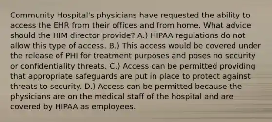 Community Hospital's physicians have requested the ability to access the EHR from their offices and from home. What advice should the HIM director provide? A.) HIPAA regulations do not allow this type of access. B.) This access would be covered under the release of PHI for treatment purposes and poses no security or confidentiality threats. C.) Access can be permitted providing that appropriate safeguards are put in place to protect against threats to security. D.) Access can be permitted because the physicians are on the medical staff of the hospital and are covered by HIPAA as employees.