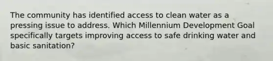 The community has identified access to clean water as a pressing issue to address. Which Millennium Development Goal specifically targets improving access to safe drinking water and basic sanitation?