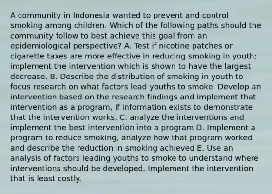 A community in Indonesia wanted to prevent and control smoking among children. Which of the following paths should the community follow to best achieve this goal from an epidemiological perspective? A. Test if nicotine patches or cigarette taxes are more effective in reducing smoking in youth; implement the intervention which is shown to have the largest decrease. B. Describe the distribution of smoking in youth to focus research on what factors lead youths to smoke. Develop an intervention based on the research findings and implement that intervention as a program, if information exists to demonstrate that the intervention works. C. analyze the interventions and implement the best intervention into a program D. Implement a program to reduce smoking, analyze how that program worked and describe the reduction in smoking achieved E. Use an analysis of factors leading youths to smoke to understand where interventions should be developed. Implement the intervention that is least costly.