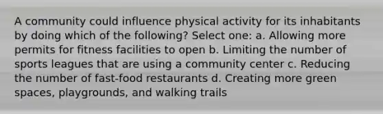 A community could influence physical activity for its inhabitants by doing which of the following? Select one: a. Allowing more permits for fitness facilities to open b. Limiting the number of sports leagues that are using a community center c. Reducing the number of fast-food restaurants d. Creating more green spaces, playgrounds, and walking trails