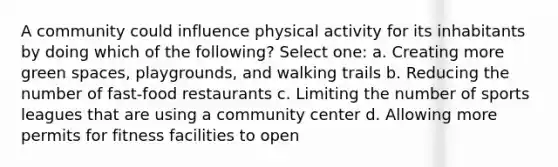 A community could influence physical activity for its inhabitants by doing which of the following? Select one: a. Creating more green spaces, playgrounds, and walking trails b. Reducing the number of fast-food restaurants c. Limiting the number of sports leagues that are using a community center d. Allowing more permits for fitness facilities to open