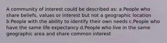 A community of interest could be described as: a.People who share beliefs, values or interest but not a geographic location b.People with the ability to identify their own needs c.People who have the same life expectancy d.People who live in the same geographic area and share common interest