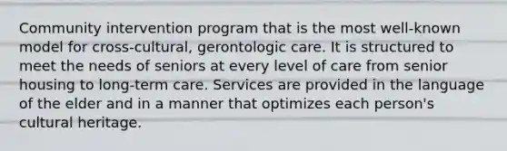 Community intervention program that is the most well-known model for cross-cultural, gerontologic care. It is structured to meet the needs of seniors at every level of care from senior housing to long-term care. Services are provided in the language of the elder and in a manner that optimizes each person's cultural heritage.