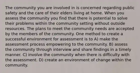 The community you are involved in is concerned regarding public safety and the care of their elders living at home. When you assess the community you find that there is potential to solve their problems within the community setting without outside resources. The plans to meet the community needs are accepted by the members of the community. One method to create a successful environment for assessment is to A) make the assessment process empowering to the community. B) assess the community through interview and share findings in a timely manner. C) involve the community when there is difficulty with the assessment. D) create an environment of change within the community.