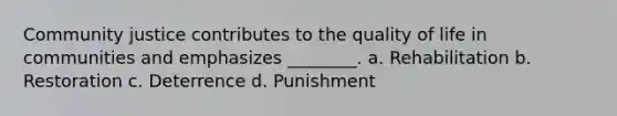 Community justice contributes to the quality of life in communities and emphasizes ________. a. Rehabilitation b. Restoration c. Deterrence d. Punishment