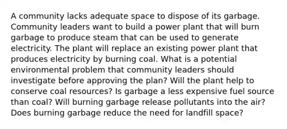 A community lacks adequate space to dispose of its garbage. Community leaders want to build a power plant that will burn garbage to produce steam that can be used to generate electricity. The plant will replace an existing power plant that produces electricity by burning coal. What is a potential environmental problem that community leaders should investigate before approving the plan? Will the plant help to conserve coal resources? Is garbage a less expensive fuel source than coal? Will burning garbage release pollutants into the air? Does burning garbage reduce the need for landfill space?