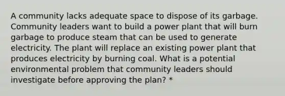 A community lacks adequate space to dispose of its garbage. Community leaders want to build a power plant that will burn garbage to produce steam that can be used to generate electricity. The plant will replace an existing power plant that produces electricity by burning coal. What is a potential environmental problem that community leaders should investigate before approving the plan? *