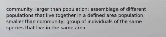 community: larger than population; assemblage of different populations that live together in a defined area population: smaller than community; group of individuals of the same species that live in the same area