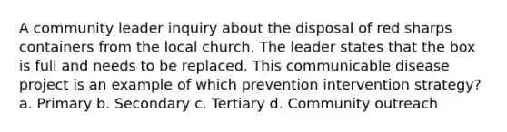 A community leader inquiry about the disposal of red sharps containers from the local church. The leader states that the box is full and needs to be replaced. This communicable disease project is an example of which prevention intervention strategy? a. Primary b. Secondary c. Tertiary d. Community outreach