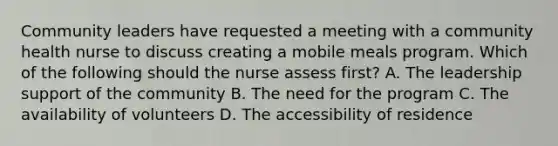 Community leaders have requested a meeting with a community health nurse to discuss creating a mobile meals program. Which of the following should the nurse assess first? A. The leadership support of the community B. The need for the program C. The availability of volunteers D. The accessibility of residence