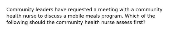 Community leaders have requested a meeting with a community health nurse to discuss a mobile meals program. Which of the following should the community health nurse assess first?