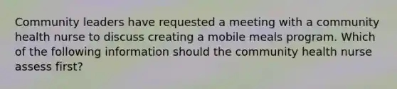 Community leaders have requested a meeting with a community health nurse to discuss creating a mobile meals program. Which of the following information should the community health nurse assess first?