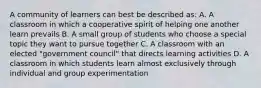 A community of learners can best be described as: A. A classroom in which a cooperative spirit of helping one another learn prevails B. A small group of students who choose a special topic they want to pursue together C. A classroom with an elected "government council" that directs learning activities D. A classroom in which students learn almost exclusively through individual and group experimentation