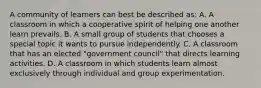 A community of learners can best be described as: A. A classroom in which a cooperative spirit of helping one another learn prevails. B. A small group of students that chooses a special topic it wants to pursue independently. C. A classroom that has an elected "government council" that directs learning activities. D. A classroom in which students learn almost exclusively through individual and group experimentation.