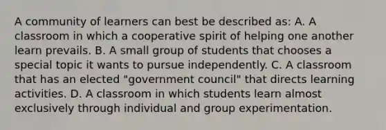 A community of learners can best be described as: A. A classroom in which a cooperative spirit of helping one another learn prevails. B. A small group of students that chooses a special topic it wants to pursue independently. C. A classroom that has an elected "government council" that directs learning activities. D. A classroom in which students learn almost exclusively through individual and group experimentation.