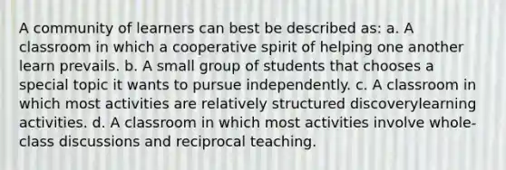 A community of learners can best be described as: a. A classroom in which a cooperative spirit of helping one another learn prevails. b. A small group of students that chooses a special topic it wants to pursue independently. c. A classroom in which most activities are relatively structured discoverylearning activities. d. A classroom in which most activities involve whole-class discussions and reciprocal teaching.