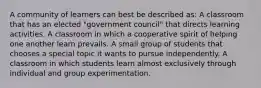 A community of learners can best be described as: A classroom that has an elected "government council" that directs learning activities. A classroom in which a cooperative spirit of helping one another learn prevails. A small group of students that chooses a special topic it wants to pursue independently. A classroom in which students learn almost exclusively through individual and group experimentation.