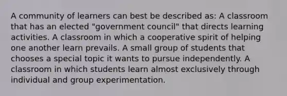 A community of learners can best be described as: A classroom that has an elected "government council" that directs learning activities. A classroom in which a cooperative spirit of helping one another learn prevails. A small group of students that chooses a special topic it wants to pursue independently. A classroom in which students learn almost exclusively through individual and group experimentation.