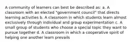 A community of learners can best be described as: a. A classroom with an elected "government council" that directs learning activities b. A classroom in which students learn almost exclusively through individual and group experimentation c. A small group of students who choose a special topic they want to pursue together d. A classroom in which a cooperative spirit of helping one another learn prevails