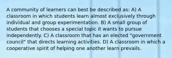 A community of learners can best be described as: A) A classroom in which students learn almost exclusively through individual and group experimentation. B) A small group of students that chooses a special topic it wants to pursue independently. C) A classroom that has an elected "government council" that directs learning activities. D) A classroom in which a cooperative spirit of helping one another learn prevails.