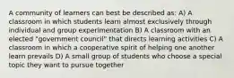 A community of learners can best be described as: A) A classroom in which students learn almost exclusively through individual and group experimentation B) A classroom with an elected "government council" that directs learning activities C) A classroom in which a cooperative spirit of helping one another learn prevails D) A small group of students who choose a special topic they want to pursue together