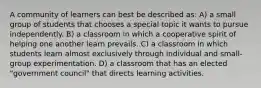 A community of learners can best be described as: A) a small group of students that chooses a special topic it wants to pursue independently. B) a classroom in which a cooperative spirit of helping one another learn prevails. C) a classroom in which students learn almost exclusively through individual and small-group experimentation. D) a classroom that has an elected "government council" that directs learning activities.