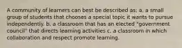 A community of learners can best be described as: a. a small group of students that chooses a special topic it wants to pursue independently. b. a classroom that has an elected "government council" that directs learning activities c. a classroom in which collaboration and respect promote learning.