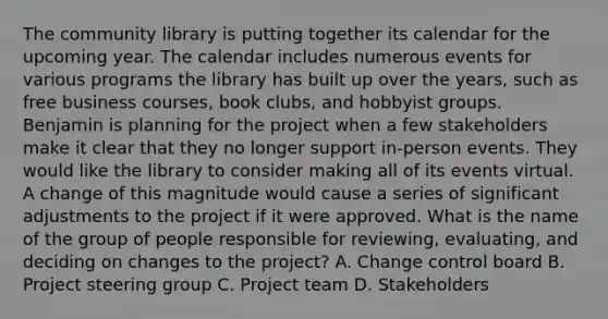 The community library is putting together its calendar for the upcoming year. The calendar includes numerous events for various programs the library has built up over the years, such as free business courses, book clubs, and hobbyist groups. Benjamin is planning for the project when a few stakeholders make it clear that they no longer support in-person events. They would like the library to consider making all of its events virtual. A change of this magnitude would cause a series of significant adjustments to the project if it were approved. What is the name of the group of people responsible for reviewing, evaluating, and deciding on changes to the project? A. Change control board B. Project steering group C. Project team D. Stakeholders