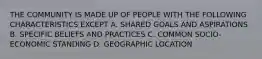 THE COMMUNITY IS MADE UP OF PEOPLE WITH THE FOLLOWING CHARACTERISTICS EXCEPT A. SHARED GOALS AND ASPIRATIONS B. SPECIFIC BELIEFS AND PRACTICES C. COMMON SOCIO-ECONOMIC STANDING D. GEOGRAPHIC LOCATION