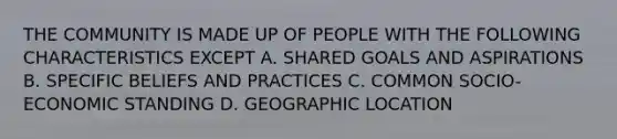 THE COMMUNITY IS MADE UP OF PEOPLE WITH THE FOLLOWING CHARACTERISTICS EXCEPT A. SHARED GOALS AND ASPIRATIONS B. SPECIFIC BELIEFS AND PRACTICES C. COMMON SOCIO-ECONOMIC STANDING D. GEOGRAPHIC LOCATION