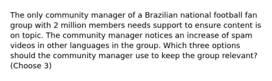 The only community manager of a Brazilian national football fan group with 2 million members needs support to ensure content is on topic. The community manager notices an increase of spam videos in other languages in the group. Which three options should the community manager use to keep the group relevant? (Choose 3)