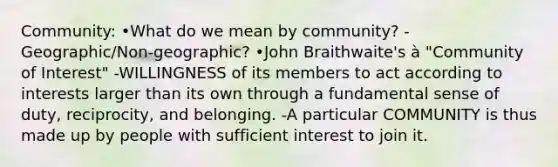 Community: •What do we mean by community? -Geographic/Non-geographic? •John Braithwaite's à "Community of Interest" -WILLINGNESS of its members to act according to interests larger than its own through a fundamental sense of duty, reciprocity, and belonging. -A particular COMMUNITY is thus made up by people with sufficient interest to join it.