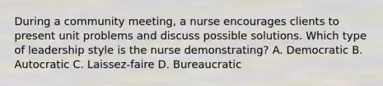 During a community meeting, a nurse encourages clients to present unit problems and discuss possible solutions. Which type of leadership style is the nurse demonstrating? A. Democratic B. Autocratic C. Laissez-faire D. Bureaucratic