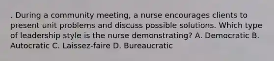 . During a community meeting, a nurse encourages clients to present unit problems and discuss possible solutions. Which type of leadership style is the nurse demonstrating? A. Democratic B. Autocratic C. Laissez-faire D. Bureaucratic