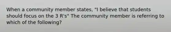 When a community member states, "I believe that students should focus on the 3 R's" The community member is referring to which of the following?