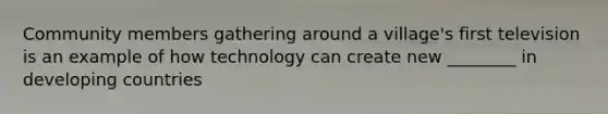 Community members gathering around a village's first television is an example of how technology can create new ________ in developing countries